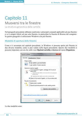 92
Matematicamente.it
G. Pettarin - Computer Essential
Modulo 1 - Nuova ECDL
Capitolo 11
Muoversi tra le finestre
La struttura gerarchica delle cartelle
Nel paragrafo precedente abbiamo analizzato i principali comandi applicabili ad una finestra:
ci si è sempre riferiti ad una sola finestra, in particolare la finestra di Risorse del computer.
In questo paragrafo ci utilizziamo Windows con più finestre.
Modalità di apertura delle finestre
Come si è accennato nel capitolo precedente, in Windows si possono aprire più finestre in
due diverse modalità, come si può vedere nella figura precedente. Queste due modalità si
possono impostare con un clic sulla voce Opzioni cartella e ricerca del menu Organizza.
Le due modalità sono:
 