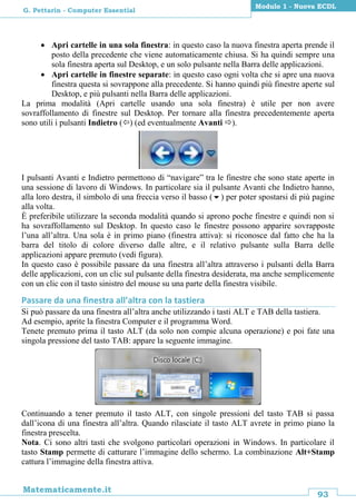93
Matematicamente.it
Modulo 1 - Nuova ECDL
G. Pettarin - Computer Essential
 Apri cartelle in una sola finestra: in questo caso la nuova finestra aperta prende il
posto della precedente che viene automaticamente chiusa. Si ha quindi sempre una
sola finestra aperta sul Desktop, e un solo pulsante nella Barra delle applicazioni.
 Apri cartelle in finestre separate: in questo caso ogni volta che si apre una nuova
finestra questa si sovrappone alla precedente. Si hanno quindi più finestre aperte sul
Desktop, e più pulsanti nella Barra delle applicazioni.
La prima modalità (Apri cartelle usando una sola finestra) è utile per non avere
sovraffollamento di finestre sul Desktop. Per tornare alla finestra precedentemente aperta
sono utili i pulsanti Indietro () (ed eventualmente Avanti ).
I pulsanti Avanti e Indietro permettono di “navigare” tra le finestre che sono state aperte in
una sessione di lavoro di Windows. In particolare sia il pulsante Avanti che Indietro hanno,
alla loro destra, il simbolo di una freccia verso il basso () per poter spostarsi di più pagine
alla volta.
È preferibile utilizzare la seconda modalità quando si aprono poche finestre e quindi non si
ha sovraffollamento sul Desktop. In questo caso le finestre possono apparire sovrapposte
l’una all’altra. Una sola è in primo piano (finestra attiva): si riconosce dal fatto che ha la
barra del titolo di colore diverso dalle altre, e il relativo pulsante sulla Barra delle
applicazioni appare premuto (vedi figura).
In questo caso è possibile passare da una finestra all’altra attraverso i pulsanti della Barra
delle applicazioni, con un clic sul pulsante della finestra desiderata, ma anche semplicemente
con un clic con il tasto sinistro del mouse su una parte della finestra visibile.
Passare da una finestra all’altra con la tastiera
Si può passare da una finestra all’altra anche utilizzando i tasti ALT e TAB della tastiera.
Ad esempio, aprite la finestra Computer e il programma Word.
Tenete premuto prima il tasto ALT (da solo non compie alcuna operazione) e poi fate una
singola pressione del tasto TAB: appare la seguente immagine.
Continuando a tener premuto il tasto ALT, con singole pressioni del tasto TAB si passa
dall’icona di una finestra all’altra. Quando rilasciate il tasto ALT avrete in primo piano la
finestra prescelta.
Nota. Ci sono altri tasti che svolgono particolari operazioni in Windows. In particolare il
tasto Stamp permette di catturare l’immagine dello schermo. La combinazione Alt+Stamp
cattura l’immagine della finestra attiva.
 
