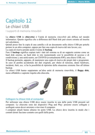 95
Matematicamente.it
Modulo 1 - Nuova ECDL
G. Pettarin - Computer Essential
Capitolo 12
Le chiavi USB
I supporti di memoria rimovibili
La chiave USB (o chiavetta) è l’unità di memoria rimovibile più diffusa nel mondo
informatico. Questo significa che a differenza dell’Hard disk può essere estratta ed inserita
nel calcolatore.
Quindi posso fare la copia di una cartella o di un documento nella chiave USB per poterla
portare in un altro computer, oppure per fare una copia di riserva del mio lavoro, ecc.
La copia di riserva prende anche il nome di backup.
Fare il backup significa copiare tutti i dati del sistema su di un supporto esterno come un
hard disk esterno, un hard disk in rete (aumentando così le possibilità di accesso e di
condivisione.), una unità nastro, un CD/DVD (eventualmente RW), una chiave USB, ecc.
Il backup permette, appunto, di mantenere una copia di riserva dei propri dati e programmi.
In caso di perdita accidentale dei dati originali, per sbalzi di tensione, danni hardware,
incidenti, furti, ecc. si ha la possibilità di ripristino della situazione esistente fino all’ultimo
backup.
Le chiavi USB hanno soppiantato un’altra unità di memoria rimovibile, il floppy disk,
meno affidabile e capiente rispetto alla chiavetta.
Collegare la chiave Usb al computer
Per utilizzare una chiave USB deve essere inserita in una delle porte USB presenti nel
computer. Le chiavette sono dei dispositivi Plug and Play: possono essere collegate e
scollegate senza dover arrestare o riavviare il computer.
I computer attuali hanno almeno tre porte USB. La chiave deve inserita in modo che i
contatti dorati facciano contatto con quelli della porta.
 