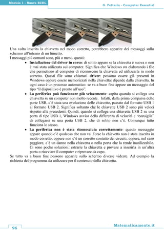 96
Matematicamente.it
G. Pettarin - Computer Essential
Modulo 1 - Nuova ECDL
Una volta inserita la chiavetta nel modo corretto, potrebbero apparire dei messaggi sullo
schermo all’interno di un fumetto.
I messaggi più comuni sono, più o meno, questi:
 Installazione del driver in corso: di solito appare se la chiavetta è nuova o non
è mai stata utilizzata sul computer. Significa che Windows sta elaborando i file
che permettono al computer di riconoscere la chiavetta ed utilizzarla in modo
corretto. Questi file sono chiamati driver: possono essere già presenti in
Windows oppure essere memorizzati nella chiavetta: dipende dalla chiavetta. In
ogni caso è un processo automatico: se va a buon fine appare un messaggio del
tipo “il dispositivo è pronto all’uso”.
 La periferica può funzionare più velocemente: capita quando si collega una
chiavetta su un computer non molto recente. Infatti, dalla prima comparsa delle
porte USB, c’è stata una evoluzione delle chiavette, passate dal formato USB 1
al formato USB 2. Significa soltanto che le chiavette USB 2 sono più veloci
rispetto alle precedenti. Quindi, quando si collega una chiavetta USB 2 su una
porta di tipo USB 1, Windows avvisa della differenza di velocità e “consiglia”
di collegarsi su una porta USB 2, che di solito non c’è. Comunque tutto
funziona lo stesso.
 La periferica non è stata riconosciuta correttamente: questo messaggio
appare quando c’è qualcosa che non va. Forse la chiavetta non è stata inserita in
modo corretto, oppure non c’è un corretto contatto dei circuiti, oppure, nel caso
peggiore, c’è un danno nella chiavetta o nella porta che la rende inutilizzabile.
Ci sono poche soluzioni: estrarre la chiavetta e provare a inserirla in un’altra
porta o riavviare il computer e riprovare da capo.
Se tutto va a buon fine possono apparire sullo schermo diverse videate. Ad esempio la
richiesta del programma da utilizzare per il contenuto della chiavetta.
 