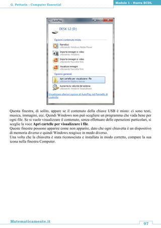 97
Matematicamente.it
Modulo 1 - Nuova ECDL
G. Pettarin - Computer Essential
Questa finestra, di solito, appare se il contenuto della chiave USB è misto: ci sono testi,
musica, immagini, ecc. Quindi Windows non può scegliere un programma che vada bene per
ogni file. Se si vuole visualizzare il contenuto, senza effettuare delle operazioni particolari, si
sceglie la voce Apri cartelle per visualizzare i file.
Queste finestre possono apparire come non apparire, dato che ogni chiavetta è un dispositivo
di memoria diverso e quindi Windows reagisce in modo diverso.
Una volta che la chiavetta è stata riconosciuta e installata in modo corretto, compare la sua
icona nella finestra Computer.
 