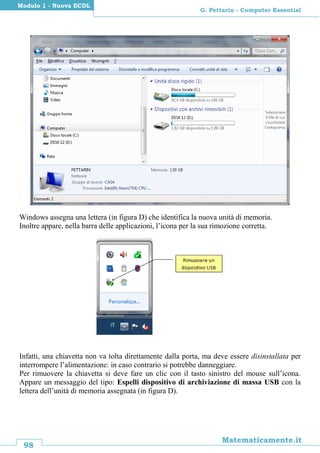 98
Matematicamente.it
G. Pettarin - Computer Essential
Modulo 1 - Nuova ECDL
Windows assegna una lettera (in figura D) che identifica la nuova unità di memoria.
Inoltre appare, nella barra delle applicazioni, l’icona per la sua rimozione corretta.
Infatti, una chiavetta non va tolta direttamente dalla porta, ma deve essere disinstallata per
interrompere l’alimentazione: in caso contrario si potrebbe danneggiare.
Per rimuovere la chiavetta si deve fare un clic con il tasto sinistro del mouse sull’icona.
Appare un messaggio del tipo: Espelli dispositivo di archiviazione di massa USB con la
lettera dell’unità di memoria assegnata (in figura D).
 