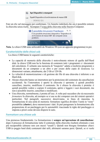 99
Matematicamente.it
Modulo 1 - Nuova ECDL
G. Pettarin - Computer Essential
Fare un clic sul messaggio per confermare. Un fumetto indicherà che ora è possibile estrarre
la chiavetta senza rischi. Scompare l’icona della chiavetta nella finestra Computer.
Nota. Le chiavi USB sono utilizzabili da Windows 98 (con un apposito programma) in poi.
Caratteristiche delle chiavi usb
La chiave USB hanno le seguenti caratteristiche:
 La capacità di memoria della chiavetta è notevolmente minore di quella dell’Hard
disk: la chiave USB non ha la funzione di contenere tutti i programmi e i documenti
del calcolatore. È soltanto una memoria di “trasporto” adatta a trasferire programmi e
documenti da un computer a un altro o per creare delle copie di sicurezza. Le
dimensioni variano, attualmente, dai 2 Gb ai 128 Gb.
 La velocità di memorizzazione e di gestione dei file di una chiavetta è inferiore a un
Hard disk.
 Alcune chiavette hanno un interruttore per la protezione del contenuto da cancellazioni
accidentali. Se l’interruttore è aperto la chiavetta è sprotetta: è quindi possibile
cancellare, inserire, modificare il contenuto. Se è chiuso la chiavetta è protetta: è
quindi possibile vedere e copiare il contenuto, aprire e leggere i suoi documenti, ma
non è possibile inserire, cancellare o modificare.
 Una chiavetta, normalmente, è pronta all’uso. A volte può succedere che sia necessario
formattare la chiavetta, ad esempio se si usa su dei computer con dei sistemi operativi
particolari. Nel paragrafo successivo descriviamo, in linea di massima, la
formattazione di una unità di memoria: formattare significa dividere l’unità in “zone”
prestabilite (cluster), dove memorizzare i dati. Si può paragonare la formattazione alla
preparazione di un parcheggio per le automobili: tracciando le righe del parcheggio si
imposta a priori come devono disporsi le auto.
Formattare una chiave usb
Una premessa fondamentale. La formattazione è sempre un’operazione di cancellazione:
dopo il processo di formattazione tutto il contenuto della chiavetta risulterà eliminato e non
più recuperabile (almeno non con mezzi “usuali”). Quindi non bisogna formattare chiavi
USB (o peggio hard disk) contenenti dati utili, altrimenti saranno persi. Quindi, se si vuole
 