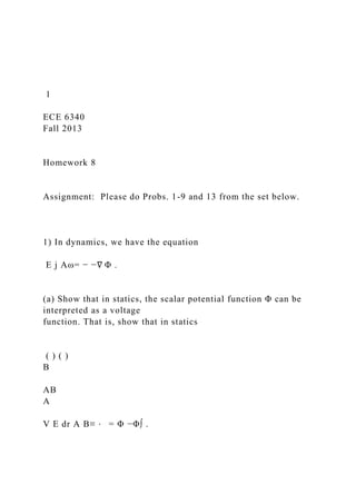 1
ECE 6340
Fall 2013
Homework 8
Assignment: Please do Probs. 1-9 and 13 from the set below.
1) In dynamics, we have the equation
E j Aω= − −∇ Φ .
(a) Show that in statics, the scalar potential function Φ can be
interpreted as a voltage
function. That is, show that in statics
( ) ( )
B
AB
A
V E dr A B≡ ⋅ = Φ −Φ∫ .
 