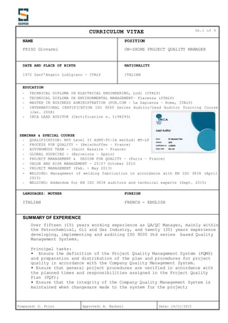 CURRICULUM VITAE Sh.1 of 9
NAME POSITION
FRISO Giovanni ON-SHORE PROJECT QUALITY MANAGER
Prepared: G. Friso Approved: A. Barberi Date: 16/11/2015
DATE AND PLACE OF BIRTH NATIONALITY
1972 Sant’Angelo Lodigiano - ITALY ITALIAN
EDUCATION
- TECHNICAL DIPLOMA IN ELECTRICAL ENGINEERING, Lodi (ITALY)
- TECHNICAL DIPLOMA IN ENVIRONMENTAL MANAGEMENT– Piacenza (ITALY)
- MASTER IN BUSINESS ADMINISTRATION (FOR.COM – La Sapienza – Rome, ITALY)
- INTERNATIONAL CERTIFICATION ISO 9000 Series Auditor/Lead Auditor Training Course
(Jan. 2008)
- IRCA LEAD AUDITOR (Certification n. 1198293)
SEMINAR & SPECIAL COURSE
- QUALIFICATION: NDT Level II ASNT-TC-1A method: MT-LP
- PROCESS FOR QUALITY - (Reischoffen – France)
- AUTONOMOUS TEAM - (Saint Nazaire – France)
- GLOBAL SOURCING - (Barcelona – Spain)
- PROJECT MANAGEMENT & DESIGN FOR QUALITY - (Paris – France)
- VALUE AND RISK MANAGEMENT - 25/27 October 2010
- PROJECT MANAGEMENT (Feb. ÷ May 2013)
- WELDING: Management of welding fabrication in accordance with EN ISO 3834 (April
2015)
- WELDING: Addendum for EN ISO 3834 auditors and technical experts (Sept. 2015)
LANGUAGES: MOTHER FOREIGN
ITALIAN FRENCH - ENGLISH
SUMMARY OF EXPERIENCE
Over fifteen (15) years working experience as QA/QC Manager, mainly within
the Petrochemical, Oil and Gas Industry, and twenty (20) years experience
developing, implementing and auditing ISO 9000 Std series based Quality
Management Systems.
Principal tasks:
▪ Ensure the definition of the Project Quality Management System (PQMS)
and preparation and distribution of the plan and procedures for project
quality in accordance with the Company Quality Management System.
▪ Ensure that general project procedures are verified in accordance with
the planned times and responsibilities assigned in the Project Quality
Plan (PQP);
▪ Ensure that the integrity of the Company Quality Management System is
maintained when changesare made to the system for the project;
 