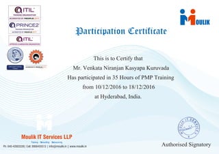 OULIK
This is to Certify that
Mr. Venkata Niranjan Kasyapa Kuruvada
Has participated in 35 Hours of PMP Training
from 10/12/2016 to 18/12/2016
at Hyderabad, India.
Authorised Signatory
Participation Certificate
Moulik IT Services LLP
Ph: 040-42603339| Cell: 9908455513 | info@moulik.in | www.moulik.in
Training Consulting Outsourcing
Certificate No:16443
 