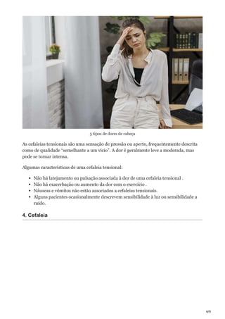 4/9
5 tipos de dores de cabeça
As cefaleias tensionais são uma sensação de pressão ou aperto, frequentemente descrita
como de qualidade “semelhante a um vício”. A dor é geralmente leve a moderada, mas
pode se tornar intensa.
Algumas características de uma cefaleia tensional:
Não há latejamento ou pulsação associada à dor de uma cefaleia tensional .
Não há exacerbação ou aumento da dor com o exercício .
Náuseas e vômitos não estão associados a cefaleias tensionais.
Alguns pacientes ocasionalmente descrevem sensibilidade à luz ou sensibilidade a
ruído.
4. Cefaleia
 