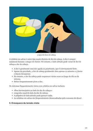 5/9
5 tipos de dores de cabeça
A cefaleia em salvas é outro tipo muito distinto de dor de cabeça. A dor é sempre
unilateral durante o ataque de cluster. No entanto, o lado afetado pode variar de dor de
cabeça a dor de cabeça.
A dor é geralmente uma dor aguda ou penetrante, que é extremamente forte.
Apesar da gravidade, a dor de cabeça geralmente dura apenas 10 minutos a 3 horas
e depois desaparece.
No entanto, a dor de cabeça pode reaparecer várias vezes ao longo do dia ou da
semana.
Deitar frequentemente piora a dor.
Os sintomas frequentemente vistos com cefaleia em salvas incluem:
olhos lacrimejantes no lado da dor de cabeça e
congestão nasal do lado da dor de cabeça.
A pálpebra do lado afetado pode parecer caída.
As cefaleias em salvas são frequentemente desencadeadas pelo consumo de álcool .
5. Enxaqueca de tensão mista
 