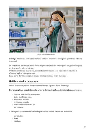 6/9
5 tipos de dores de cabeça
Este tipo de cefaleia tem características tanto de cefaleia de enxaqueca quanto de cefaleia
tensional.
Os sofredores descrevem a dor como maçante e constante ou latejante e a gravidade pode
ser leve, moderada ou intensa.
Outros sintomas de enxaqueca, incluindo sensibilidade à luz e ao som ou náuseas e
vômitos, podem estar presentes.
Pode haver dor no pescoço ou tensão nos músculos do couro cabeludo .
Gatilhos de dor de cabeça
Coisas diferentes podem desencadear diferentes tipos de dores de cabeça.
Por exemplo, o seguinte pode levar a dores de cabeça tensionais recorrentes:
estresse no trabalho ou em casa,
maus hábitos de sono,
mudanças na dieta ,
problemas visuais,
estressores ambientais ou
má postura .
A enxaqueca pode ser desencadeada por muitos fatores diferentes, incluindo:
hormônios,
dieta,
cafeína ,
 