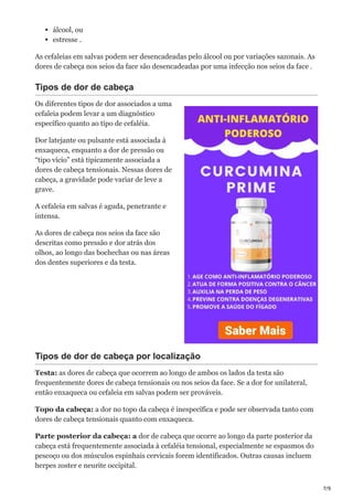7/9
álcool, ou
estresse .
As cefaleias em salvas podem ser desencadeadas pelo álcool ou por variações sazonais. As
dores de cabeça nos seios da face são desencadeadas por uma infecção nos seios da face .
Tipos de dor de cabeça
Os diferentes tipos de dor associados a uma
cefaleia podem levar a um diagnóstico
específico quanto ao tipo de cefaléia.
Dor latejante ou pulsante está associada à
enxaqueca, enquanto a dor de pressão ou
“tipo vício” está tipicamente associada a
dores de cabeça tensionais. Nessas dores de
cabeça, a gravidade pode variar de leve a
grave.
A cefaleia em salvas é aguda, penetrante e
intensa.
As dores de cabeça nos seios da face são
descritas como pressão e dor atrás dos
olhos, ao longo das bochechas ou nas áreas
dos dentes superiores e da testa.
Tipos de dor de cabeça por localização
Testa: as dores de cabeça que ocorrem ao longo de ambos os lados da testa são
frequentemente dores de cabeça tensionais ou nos seios da face. Se a dor for unilateral,
então enxaqueca ou cefaleia em salvas podem ser prováveis.
Topo da cabeça: a dor no topo da cabeça é inespecífica e pode ser observada tanto com
dores de cabeça tensionais quanto com enxaqueca.
Parte posterior da cabeça: a dor de cabeça que ocorre ao longo da parte posterior da
cabeça está frequentemente associada à cefaléia tensional, especialmente se espasmos do
pescoço ou dos músculos espinhais cervicais forem identificados. Outras causas incluem
herpes zoster e neurite occipital.
 