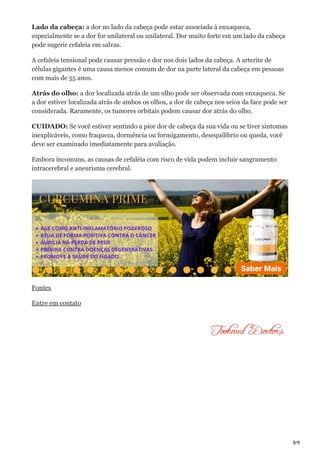 8/9
Lado da cabeça: a dor no lado da cabeça pode estar associada à enxaqueca,
especialmente se a dor for unilateral ou unilateral. Dor muito forte em um lado da cabeça
pode sugerir cefaleia em salvas.
A cefaleia tensional pode causar pressão e dor nos dois lados da cabeça. A arterite de
células gigantes é uma causa menos comum de dor na parte lateral da cabeça em pessoas
com mais de 55 anos.
Atrás do olho: a dor localizada atrás de um olho pode ser observada com enxaqueca. Se
a dor estiver localizada atrás de ambos os olhos, a dor de cabeça nos seios da face pode ser
considerada. Raramente, os tumores orbitais podem causar dor atrás do olho.
CUIDADO: Se você estiver sentindo a pior dor de cabeça da sua vida ou se tiver sintomas
inexplicáveis, como fraqueza, dormência ou formigamento, desequilíbrio ou queda, você
deve ser examinado imediatamente para avaliação.
Embora incomuns, as causas de cefaléia com risco de vida podem incluir sangramento
intracerebral e aneurisma cerebral.
Fontes
Entre em contato
 