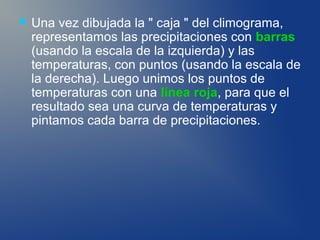    Una vez dibujada la " caja " del climograma,
    representamos las precipitaciones con barras
    (usando la escala de la izquierda) y las
    temperaturas, con puntos (usando la escala de
    la derecha). Luego unimos los puntos de
    temperaturas con una línea roja, para que el
    resultado sea una curva de temperaturas y
    pintamos cada barra de precipitaciones.
 
