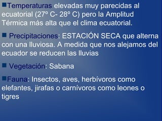 Temperaturas elevadas muy parecidas al
ecuatorial (27º C- 28º C) pero la Amplitud
Térmica más alta que el clima ecuatorial.
 Precipitaciones: ESTACIÓN SECA que alterna
con una lluviosa. A medida que nos alejamos del
ecuador se reducen las lluvias
 Vegetación: Sabana
Fauna: Insectos, aves, herbívoros como
elefantes, jirafas o carnívoros como leones o
tigres
 
