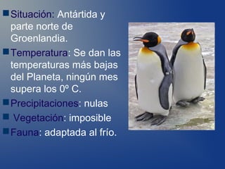  Situación: Antártida y
  parte norte de
  Groenlandia.
 Temperatura: Se dan las
  temperaturas más bajas
  del Planeta, ningún mes
  supera los 0º C.
 Precipitaciones: nulas
 Vegetación: imposible
 Fauna: adaptada al frío.
 