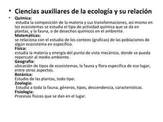 • Ciencias auxiliares de la ecología y su relación
•   Química:
     estudia la composición de la materia y sus transformaciones, así mismo en
    los ecosistemas se estudia el tipo de actividad química que se da en
    plantas, y la fauna, o de desechos químicos en el ambiente.
    Matemáticas:
    se relaciona con el estudio de los conteos (graficas) de las poblaciones de
    algún ecosistema en especifico.
    Física:
    estudia la materia y energía del punto de vista mecánico, donde se pueda
    repercutir al medio ambiente.
    Geografía:
    ubicación de tipos de ecosistemas, la fauna y flora especifica de ese lugar,
    entre otros aspectos.
    Botánica:
    Estudio de las plantas, todo tipo.
    Zoología:
     Estudia a toda la fauna, géneros, tipos, descendencia, características.
    Fisiología:
    Procesos físicos que se dan en el lugar.
 