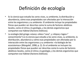 Definición de ecología
•   Es la ciencia que estudia los seres vivos, su ambiente, la distribución y
    abundancia, cómo esas propiedades son afectadas por la interacción
    entre los organismos y su ambiente. El ambiente incluye las propiedades
    físicas que pueden ser descritas como la suma de factores abióticos
    locales, como el clima y la geología, y los demás organismos que
    comparten ese hábitat (factores bióticos).
•   La ecología (del griego «οίκος» oikos="casa", y «λóγος» logos="
    conocimiento") es la ciencia que estudia a los seres vivos, su ambiente, la
    distribución, abundancia y cómo esas propiedades son afectadas por la
    interacción entre los organismos y su ambiente: «la biología de los
    ecosistemas» (Margalef, 1998, p. 2). En el ambiente se incluyen las
    propiedades físicas que pueden ser descritas como la suma de factores
    abióticos locales, como el clima y la geología, y los demás organismos que
    comparten ese hábitat (factores bióticos).
 