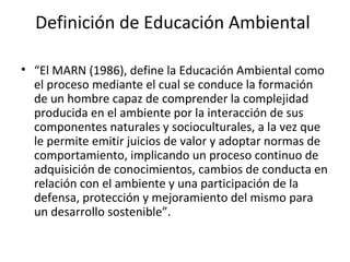 Definición de Educación Ambiental

• “El MARN (1986), define la Educación Ambiental como
  el proceso mediante el cual se conduce la formación
  de un hombre capaz de comprender la complejidad
  producida en el ambiente por la interacción de sus
  componentes naturales y socioculturales, a la vez que
  le permite emitir juicios de valor y adoptar normas de
  comportamiento, implicando un proceso continuo de
  adquisición de conocimientos, cambios de conducta en
  relación con el ambiente y una participación de la
  defensa, protección y mejoramiento del mismo para
  un desarrollo sostenible”.
 