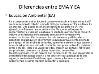 Diferencias entre EMA Y EA
• Educación Ambiental (EA)
 Para comprender qué es EA, será conveniente explicar lo que no es. La EA
 no es un campo de estudio, como la biología, química, ecología o física. Es
 un proceso. Uno puede enseñar conceptos de EA, pero no EA. Por
 ejemplo, con frecuencia educación al aire libre, educación para la
 conservación y estudio de la naturaleza son todos considerados como EA.
 Incluye un esfuerzo planificado para comunicar información y/o
 suministrar instrucción basado en los más recientes y válidos datos
 científicos al igual que en el sentimiento público prevaleciente diseñado
 para apoyar el desarrollo de actitudes, opiniones y creencias que apoyen a
 su vez la adopción sostenida de conductas que guían tanto a los individuos
 como a grupos para que vivan sus vidas, crezcan sus cultivos, fabriquen
 sus productos, compren sus bienes materiales, desarrollen
 tecnológicamente, etc. de manera que minimicen lo más que sea posible la
 degradación del paisaje original o las características geológicas de una
 región, la contaminación del aire, agua o suelo, y las amenazas a la
 supervivencia de otras especies de plantas y animales
 