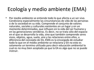 Ecología y medio ambiente (EMA)
• Por medio ambiente se entiende todo lo que afecta a un ser vivo.
  Condiciona especialmente las circunstancias de vida de las personas
  o de la sociedad en su vida. Comprende el conjunto de valores
  naturales, sociales y culturales existentes en un lugar y en un
  momento determinados, que influyen en la vida del ser humano y
  en las generaciones venideras. Es decir, no se trata sólo del espacio
  en el que se desarrolla la vida, sino que también comprende seres
  vivos, objetos, agua, suelo, aire y las relaciones entre ellos, a
  diferencia del concepto de EA, EMA es la encargada de estudiar
  todo lo que en el medio ambiente se relaciona y EA no esto es
  solamente un termino utilizado para decir educación ambiental lo
  cual es no muy bien aceptado ya que la EA es algo que no se puede
  instruir.
 