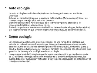 • Auto ecología
    La auto ecología estudia las adaptaciones de los organismos a su ambiente.
    Objetivos :
    Señalar las características que la ecología del individuo (Auto ecología) tiene, los
    conceptos que maneja y los métodos que usa.
    El objeto central de la Auto ecología es el individuo y presta atención a lo
    conceptos de hábitat, adaptación y nicho.
    Todos lo organismos viven en un medio físico determinado: el agua, la tierra (aire)
    y el lugar concreto en que vive un organismo (individuo), se denomina hábitat.

• Demo ecología
    La Ecología de poblaciones o (demo ecología) es una rama de la Ecología que
    estudia las poblaciones de formadas por los organismos de una misma especie
    desde el punto de vista de su tamaño (número de individuos), estructura (sexo y
    edad) y dinámica (variación en el tiempo). También es conocida con el nombre más
    genérico de demografía ecológica o demo ecología.
•   Una gran parte de la Ecología de poblaciones es matemática, ya que buena parte
    de su esfuerzo se dirige a construir modelos de la dinámica de poblaciones, los
    cuales deben ser evaluados y refinados a través de la observación en el terreno y el
    trabajo experimental.
 