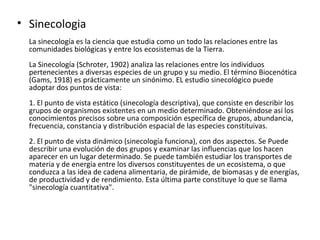 • Sinecologia
  La sinecología es la ciencia que estudia como un todo las relaciones entre las
  comunidades biológicas y entre los ecosistemas de la Tierra.
  La Sinecología (Schroter, 1902) analiza las relaciones entre los individuos
  pertenecientes a diversas especies de un grupo y su medio. El término Biocenótica
  (Gams, 1918) es prácticamente un sinónimo. EL estudio sinecológico puede
  adoptar dos puntos de vista:
  1. El punto de vista estático (sinecología descriptiva), que consiste en describir los
  grupos de organismos existentes en un medio determinado. Obteniéndose así los
  conocimientos precisos sobre una composición específica de grupos, abundancia,
  frecuencia, constancia y distribución espacial de las especies constituivas.
  2. El punto de vista dinámico (sinecología funciona), con dos aspectos. Se Puede
  describir una evolución de dos grupos y examinar las influencias que los hacen
  aparecer en un lugar determinado. Se puede también estudiar los transportes de
  materia y de energía entre los diversos constituyentes de un ecosistema, o que
  conduzca a las idea de cadena alimentaria, de pirámide, de biomasas y de energías,
  de productividad y de rendimiento. Esta última parte constituye lo que se llama
  "sinecología cuantitativa".
 