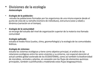 • Divisiones de la ecología
    Autoecologia

•   Ecología de la población:
    estudia las poblaciones formadas por los organismos de una misma especie desde el
    punto de vista de su tamaño (número de individuos), estructura (sexo y edad) y
    dinámica (variación en el tiempo).

•   Ecología de la comunidad:
    se encarga del estudio del nivel de organización superior de la materia viva llamada
    comunidad

    Ecología aplicada:
    estudia el medio físico (suelos, clima, geomorfología) y la ecología de las comunidades
    bióticas.

    Ecología de sistemas:
    estudia los sistemas ecológicos y tiene como objetivo principal, el análisis de las
    relaciones ecológicas entre los seres vivientes y su entorno, con especial atención al
    actual cambio global acelerado de los ECOSISTEMAS, como así también la biodiversidad
    de microbios, animales y plantas, en conexión con los flujos de elementos químicos
    principales, también cuantificando y modelando estos flujos biogeoquímicos.
 