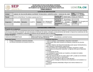 1
SECRETARÍA DE EDUCACIÓN MEDIA SUPERIOR
SUBSECRETARIA DE EDUCACIÓN MEDIA SUPERIOR
INSTRUMENTO DE REGISTRO DE ESTRATEGIAS DIDÁCTICAS
PRIMER MOMENTO
A) DATOS DE IDENTIFICACIÓN
Unidad: UNIDAD DE EDUCACIÓN MEDIA SUPERIOR TECNOLÓGICA AGROPECUARIA Y CIENCIAS DEL MAR
Ciclo
escolar:
Febrero -
Julio2022
Plantel: Centro de Bachillerato Tecnológico agropecuario No. 8
Nombre del
docente(s):
UREM GISELA ROSALES PERALTA
Asignatura: ECOLOGIA Semestre: CUARTO Carrera:
Tec. Agropecuario
Tec. en ofimática
Periodo de
aplicación:
05 de febrero
al 08 de marzo
del 2022
Fechade
entrega:
31 de agosto del
2022
Duración en
horas:
20 Hrs.
(5 semanas)
B) INTENCIONES FORMATIVAS
Propósito de la asignatura:
Mejorar la comprensión de los estudiantes acerca de las complejas interacciones entre los elementos físicos, biológicos y socioeconómicos del medio ambiente,
sus procesos de cambio y evolución, así como favorecer la formación de valores, actitudes y comportamientos que tienden a mejorar las condiciones de vida
de sus comunidades, protegiendo y mejorando el ambiente del que dependen para su desarrollo.
Campo disciplinar: Eje: Componente:
CIENCIAS EXPERIMENTALES
Explica la estructura y organización de los
componentes naturales del Planeta.
Ecosistemas y actividad humana.
Contenido Central: Contenido Específico:
• Ecología, sustentabilidad y desarrollo sustentable.
• Los factores ambientales del ecosistema donde vivo.
¿Qué es ecología, sustentabilidad y desarrollo sustentable?
¿Qué puedo hacer para conservar el ambiente y preservar los recursos
naturales?
¿Cuáles Objetivos del Desarrollo Sostenible puedo apoyar individualmente y
cuáles requieren la participación institucional?
Los tres ámbitos de la sustentabilidad (ecológico, económico y social).
Los Objetivos de Desarrollo Sostenible. La Agenda 2030 para el Desarrollo
Sostenible.
La Declaración de Río.
La investigación experimental, por muestreo y el empleo de modelos
matemáticos en ecología.
¿En qué regiones del país se puede cultivar café? ¿Cuáles son los factores
ambientales que favorecen su crecimiento?
¿Por qué no puedo cultivar café en el norte del país?
¿Cómo puedo investigar la influencia de la temperatura o la humedad en un
organismo?
¿Todos los factores ambientales influyen de la misma manera en un
organismo?
 