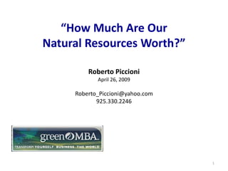 “How Much Are Our
        Natural Resources Worth?”

                           Roberto Piccioni
                             April 26, 2009

                    Roberto_Piccioni@yahoo.com
                           925.330.2246



http://www.greenmba.com/




                                                 1
 