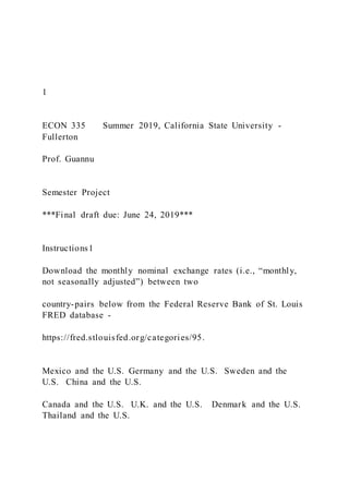 1
ECON 335 Summer 2019, California State University -
Fullerton
Prof. Guannu
Semester Project
***Final draft due: June 24, 2019***
Instructions1
Download the monthly nominal exchange rates (i.e., “monthly,
not seasonally adjusted”) between two
country-pairs below from the Federal Reserve Bank of St. Louis
FRED database -
https://fred.stlouisfed.org/categories/95.
Mexico and the U.S. Germany and the U.S. Sweden and the
U.S. China and the U.S.
Canada and the U.S. U.K. and the U.S. Denmark and the U.S.
Thailand and the U.S.
 