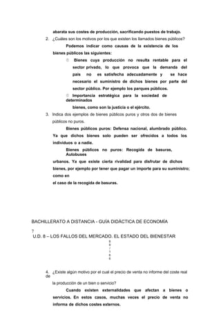 abarata sus costes de producción, sacrificando puestos de trabajo.
2. ¿Cuáles son los motivos por los que existen los llamados bienes públicos?
Podemos indicar como causas de la existencia de los
bienes públicos las siguientes:
 Bienes cuya producción no resulta rentable para el
sector privado, lo que provoca que la demanda del
país no es satisfecha adecuadamente y se hace
necesario el suministro de dichos bienes por parte del
sector público. Por ejemplo los parques públicos.
 Importancia estratégica para la sociedad de
determinados
bienes, como son la justicia o el ejército.
3. Indica dos ejemplos de bienes públicos puros y otros dos de bienes
públicos no puros.
Bienes públicos puros: Defensa nacional, alumbrado público.
Ya que dichos bienes solo pueden ser ofrecidos a todos los
individuos o a nadie.
Bienes públicos no puros: Recogida de basuras,
Autobuses
urbanos. Ya que existe cierta rivalidad para disfrutar de dichos
bienes, por ejemplo por tener que pagar un importe para su suministro;
como en
el caso de la recogida de basuras.
BACHILLERATO A DISTANCIA - GUÍA DIDÁCTICA DE ECONOMÍA
7
U.D. 8 – LOS FALLOS DEL MERCADO. EL ESTADO DEL BIENESTAR
8
9
/
1
6
6
4. ¿Existe algún motivo por el cual el precio de venta no informe del coste real
de
la producción de un bien o servicio?
Cuando existen externalidades que afectan a bienes o
servicios. En estos casos, muchas veces el precio de venta no
informa de dichos costes externos.
 
