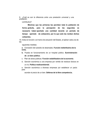 9. ¿Cuál es son la diferencia entre una prestación universal y una
prestación
contributiva?
Mientras que las primeras las perciben toda la población de
forma gratuita, para la percepción de las segundas es
necesario haber aportado una cantidad durante un período de
tiempo (período de cotización), por lo que solo las reciben dichos
cotizantes.
10. Indica la función o el marco de actuación del Estado, al aplicar cada una de
las
siguientes medidas:
a. Concesión del subsidio de desempleo. Función redistributiva de la
renta.
b. Puesta en funcionamiento de un hospital público. Suministración
de un bien público.
c. Plan de obras públicas. Función estabilizadora de la economía.
d. Sanción económica a una empresa por vertido de residuos tóxicos en
un río. Política medioambiental.
e. Sanción económica a diversas empresas por establecer un pacto
para
acordar el precio de un bien. Defensa de la libre competencia.
 