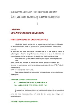 BACHILLERATO A DISTANCIA - GUÍA DIDÁCTICA DE ECONOMÍA
9
U.D. 8 – LOS FALLOS DEL MERCADO. EL ESTADO DEL BIENESTAR
9
1
/
1
6
6
UNIDAD 9
LOS INDICADORES ECONÓMICOS
PRESENTACIÓN DE LA UNIDAD DIDÁCTICA
Hasta esta unidad hemos visto la perspectiva microeconómíca, analizando
los distintos mercados donde se relacionan los agentes económicos. Ha llegado el
momento
de entrar en una visión más global, de saber que es lo que tiene en cuenta el
gobierno para solucionar los problemas económicos de un país, de interpretar los
indicadores económicos; en definitiva, de analizar una visión macroeconómica.
Esta unidad nos ayudará a familiarizarnos poco a poco con esta perspectiva
más
global, sobre todo entrando a conocer dos de los grandes indicadores que
tenemos en cuenta para el funcionamiento de un sistema económico: el PIB (Producto
interior bruto) y
el IPC (índice de precios al consumo).
Para realizar el estudio de esta unidad vamos a plantear el tema dividido en
dos bloques:
1º BLOQUE Apartados correspondientes:
9.1. LA PERSPECTIVA MACROECONÓMICA
9.2. LA REALIDAD ECONOMÍCA DE UN PAÍS
En este primer bloque se realizará un planteamiento general de lo que supone
el
punto de vista macroeconómico, así como de las fuerzas que influyen en
dicha perspectiva.
2º BLOQUE Apartados correspondientes:
 