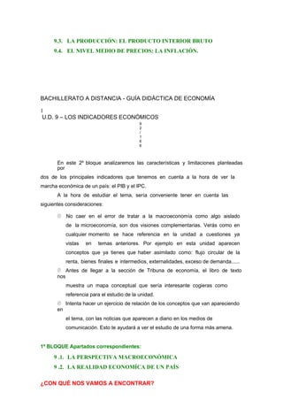 9.3. LA PRODUCCIÓN: EL PRODUCTO INTERIOR BRUTO
9.4. EL NIVEL MEDIO DE PRECIOS: LA INFLACIÓN.
BACHILLERATO A DISTANCIA - GUÍA DIDÁCTICA DE ECONOMÍA
1
U.D. 9 – LOS INDICADORES ECONÓMICOS
9
2
/
1
6
6
En este 2º bloque analizaremos las características y limitaciones planteadas
por
dos de los principales indicadores que tenemos en cuenta a la hora de ver la
marcha económica de un país: el PIB y el IPC.
A la hora de estudiar el tema, sería conveniente tener en cuenta las
siguientes consideraciones:
 No caer en el error de tratar a la macroeconomía como algo aislado
de la microeconomía, son dos visiones complementarias. Verás como en
cualquier momento se hace referencia en la unidad a cuestiones ya
vistas en temas anteriores. Por ejemplo en esta unidad aparecen
conceptos que ya tienes que haber asimilado como: flujo circular de la
renta, bienes finales e intermedios, externalidades, exceso de demanda......
 Antes de llegar a la sección de Tribuna de economía, el libro de texto
nos
muestra un mapa conceptual que sería interesante cogieras como
referencia para el estudio de la unidad.
 Intenta hacer un ejercicio de relación de los conceptos que van apareciendo
en
el tema, con las noticias que aparecen a diario en los medios de
comunicación. Esto te ayudará a ver el estudio de una forma más amena.
1º BLOQUE Apartados correspondientes:
9 .1. LA PERSPECTIVA MACROECONÓMICA
9 .2. LA REALIDAD ECONOMÍCA DE UN PAÍS
¿CON QUÉ NOS VAMOS A ENCONTRAR?
 