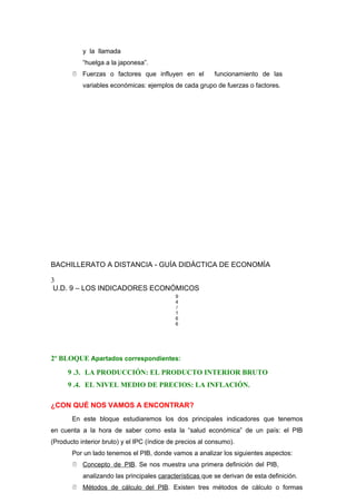 y la llamada
“huelga a la japonesa”.
 Fuerzas o factores que influyen en el funcionamiento de las
variables económicas: ejemplos de cada grupo de fuerzas o factores.
BACHILLERATO A DISTANCIA - GUÍA DIDÁCTICA DE ECONOMÍA
3
U.D. 9 – LOS INDICADORES ECONÓMICOS
9
4
/
1
6
6
2º BLOQUE Apartados correspondientes:
9 .3. LA PRODUCCIÓN: EL PRODUCTO INTERIOR BRUTO
9 .4. EL NIVEL MEDIO DE PRECIOS: LA INFLACIÓN.
¿CON QUÉ NOS VAMOS A ENCONTRAR?
En este bloque estudiaremos los dos principales indicadores que tenemos
en cuenta a la hora de saber como esta la “salud económica” de un país: el PIB
(Producto interior bruto) y el IPC (índice de precios al consumo).
Por un lado tenemos el PIB, donde vamos a analizar los siguientes aspectos:
 Concepto de PIB. Se nos muestra una primera definición del PIB,
analizando las principales características que se derivan de esta definición.
 Métodos de cálculo del PIB. Existen tres métodos de cálculo o formas
 