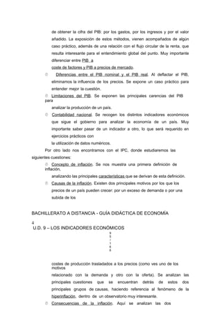de obtener la cifra del PIB: por los gastos, por los ingresos y por el valor
añadido. La exposición de estos métodos, vienen acompañados de algún
caso práctico, además de una relación con el flujo circular de la renta, que
resulta interesante para el entendimiento global del punto. Muy importante
diferenciar entre PIB a
coste de factores y PIB a precios de mercado.
 Diferencias entre el PIB nominal y el PIB real. Al deflactar el PIB,
eliminamos la influencia de los precios. Se expone un caso práctico para
entender mejor la cuestión.
 Limitaciones del PIB. Se exponen las principales carencias del PIB
para
analizar la producción de un país.
 Contabilidad nacional. Se recogen los distintos indicadores económicos
que sigue el gobierno para analizar la economía de un país. Muy
importante saber pasar de un indicador a otro, lo que será requerido en
ejercicios prácticos con
la utilización de datos numéricos.
Por otro lado nos encontramos con el IPC, donde estudiaremos las
siguientes cuestiones:
 Concepto de inflación. Se nos muestra una primera definición de
inflación,
analizando las principales características que se derivan de esta definición.
 Causas de la inflación. Existen dos principales motivos por los que los
precios de un país pueden crecer: por un exceso de demanda o por una
subida de los
BACHILLERATO A DISTANCIA - GUÍA DIDÁCTICA DE ECONOMÍA
4
U.D. 9 – LOS INDICADORES ECONÓMICOS
9
5
/
1
6
6
costes de producción trasladados a los precios (como ves uno de los
motivos
relacionado con la demanda y otro con la oferta). Se analizan las
principales cuestiones que se encuentran detrás de estos dos
principales grupos de causas, haciendo referencia al fenómeno de la
hiperinflación, dentro de un observatorio muy interesante.
 Consecuencias de la inflación. Aquí se analizan las dos
 