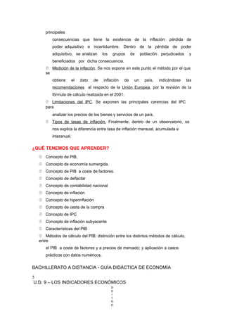 principales
consecuencias que tiene la existencia de la inflación: pérdida de
poder adquisitivo e incertidumbre. Dentro de la pérdida de poder
adquisitivo, se analizan los grupos de población perjudicados y
beneficiados por dicha consecuencia.
 Medición de la inflación. Se nos expone en este punto el método por el que
se
obtiene el dato de inflación de un país, indicándose las
recomendaciones al respecto de la Unión Europea, por la revisión de la
fórmula de cálculo realizada en el 2001.
 Limitaciones del IPC. Se exponen las principales carencias del IPC
para
analizar los precios de los bienes y servicios de un país.
 Tipos de tasas de inflación. Finalmente, dentro de un observatorio, se
nos explica la diferencia entre tasa de inflación mensual, acumulada e
interanual.
¿QUÉ TENEMOS QUE APRENDER?
 Concepto de PIB.
 Concepto de economía sumergida.
 Concepto de PIB a coste de factores.
 Concepto de deflactar
 Concepto de contabilidad nacional
 Concepto de inflación
 Concepto de hiperinflación
 Concepto de cesta de la compra
 Concepto de IPC
 Concepto de inflación subyacente
 Características del PIB
 Métodos de cálculo del PIB: distinción entre los distintos métodos de cálculo,
entre
el PIB a coste de factores y a precios de mercado; y aplicación a casos
prácticos con datos numéricos.
BACHILLERATO A DISTANCIA - GUÍA DIDÁCTICA DE ECONOMÍA
5
U.D. 9 – LOS INDICADORES ECONÓMICOS
9
6
/
1
6
6
 