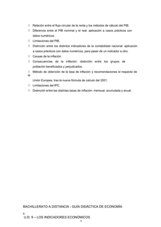  Relación entre el flujo circular de la renta y los métodos de cálculo del PIB.
 Diferencia entre el PIB nominal y el real: aplicación a casos prácticos con
datos numéricos.
 Limitaciones del PIB.
 Distinción entre los distintos indicadores de la contabilidad nacional: aplicación
a casos prácticos con datos numéricos, para pasar de un indicador a otro.
 Causas de la inflación
 Consecuencias de la inflación: distinción entre los grupos de
población beneficiados y perjudicados.
 Método de obtención de la tasa de inflación y recomendaciones el respecto de
la
Unión Europea, tras la nueva fórmula de calculo del 2001.
 Limitaciones del IPC.
 Distinción entre las distintas tasas de inflación: mensual, acumulada y anual.
BACHILLERATO A DISTANCIA - GUÍA DIDÁCTICA DE ECONOMÍA
6
U.D. 9 – LOS INDICADORES ECONÓMICOS
9
 