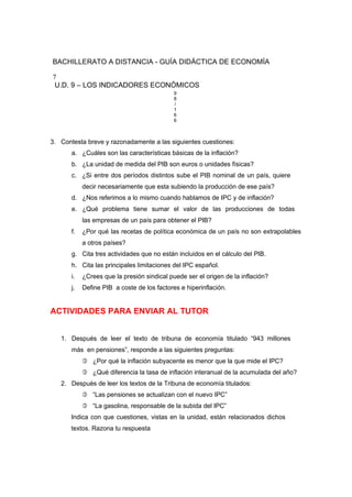 BACHILLERATO A DISTANCIA - GUÍA DIDÁCTICA DE ECONOMÍA
7
U.D. 9 – LOS INDICADORES ECONÓMICOS
9
8
/
1
6
6
3. Contesta breve y razonadamente a las siguientes cuestiones:
a. ¿Cuáles son las características básicas de la inflación?
b. ¿La unidad de medida del PIB son euros o unidades físicas?
c. ¿Si entre dos períodos distintos sube el PIB nominal de un país, quiere
decir necesariamente que esta subiendo la producción de ese país?
d. ¿Nos referimos a lo mismo cuando hablamos de IPC y de inflación?
e. ¿Qué problema tiene sumar el valor de las producciones de todas
las empresas de un país para obtener el PIB?
f. ¿Por qué las recetas de política económica de un país no son extrapolables
a otros países?
g. Cita tres actividades que no están incluidos en el cálculo del PIB.
h. Cita las principales limitaciones del IPC español.
i. ¿Crees que la presión sindical puede ser el origen de la inflación?
j. Define PIB a coste de los factores e hiperinflación.
ACTIVIDADES PARA ENVIAR AL TUTOR
1. Después de leer el texto de tribuna de economía titulado “943 millones
más en pensiones”, responde a las siguientes preguntas:
 ¿Por qué la inflación subyacente es menor que la que mide el IPC?
 ¿Qué diferencia la tasa de inflación interanual de la acumulada del año?
2. Después de leer los textos de la Tribuna de economía titulados:
 “Las pensiones se actualizan con el nuevo IPC”
 “La gasolina, responsable de la subida del IPC”
Indica con que cuestiones, vistas en la unidad, están relacionados dichos
textos. Razona tu respuesta
 