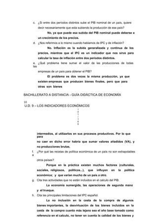 c. ¿Si entre dos períodos distintos sube el PIB nominal de un país, quiere
decir necesariamente que esta subiendo la producción de ese país?
No, ya que puede esa subida del PIB nominal puede deberse a
un crecimiento de los precios.
d. ¿Nos referimos a lo mismo cuando hablamos de IPC y de inflación?
No. Inflación es la subida generalizada y continua de los
precios, mientras que el IPC es un indicador que nos sirve para
calcular la tasa de inflación entre dos períodos distintos.
e. ¿Qué problema tiene sumar el valor de las producciones de todas
las
empresas de un país para obtener el PIB?
El problema es dos veces la misma producción, ya que
existen empresas que producen bienes finales, pero que para
otras son bienes
BACHILLERATO A DISTANCIA - GUÍA DIDÁCTICA DE ECONOMÍA
10
U.D. 9 – LOS INDICADORES ECONÓMICOS
1
0
1
/
1
6
6
intermedios, al utilizarlos en sus procesos productivos. Por lo que
para
no caer en dicho error habría que sumar valores añadidos (VA), y
no producciones brutas.
f. ¿Por qué las recetas de política económica de un país no son extrapolables
a
otros países?
Porque en la práctica existen muchos factores (culturales,
sociales, religiosos, políticos...), que influyen en la política
económica; y que varían mucho de un país a otro.
g. Cita tres actividades que no están incluidos en el calculo del PIB.
La economía sumergida, las operaciones de segunda mano
y el trueque.
h. Cita las principales limitaciones del IPC español.
La no inclusión en la cesta de la compra de algunos
bienes importantes, la desvirtuación de los bienes incluidos en la
cesta de la compra cuanto más lejano sea el año base tomado como
referencia en el calculo, no tener en cuenta la calidad de los bienes y
 