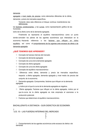 demanda
agregada y nivel medio de precios; como elementos diferentes de la oferta,
demanda y precio de mercados específicos.
Teniendo clara esta diferencia el bloque continua mostrándonos las
definiciones,
los factores condicionantes, y las curvas, como representación gráfica de las
funciones;
tanto de la oferta como de la demanda agregada.
Finalmente se representa el equilibrio macroeconómico como un punto
donde coinciden los planes de los agentes económicos que interactúan en la
economía. Haciendo referencia a los factores que influyen en dicho
equilibrio, así como el comportamiento de los agentes ante excesos de oferta o de
demanda agregada.
¿QUÉ TENEMOS QUE APRENDER?
 Concepto de fuerzas internas del mercado
 Concepto de demanda agregada
 Concepto de curva de la demanda agregada
 Concepto de oferta agregada
 Concepto de curva de oferta agregada
 Concepto de equilibrio macroeconómico
 Diferencia entre oferta, demanda y precio de mercados específicos;
respecto a oferta agregada, demanda agregada y nivel medio de precios del
conjunto de la economía.
 Demanda agregada: Componentes, factores que influyen en la demanda
agregada
y motivo por el que la curva de la demanda agregada es negativa.
 Oferta agregada: Factores que influyen en la oferta agregada, motivo por el
que la curva de la oferta agregada es más empinada al acercarse a la
producción potencial.
 Factores que determinan el equilibrio macroeconómico.
BACHILLERATO A DISTANCIA - GUÍA DIDÁCTICA DE ECONOMÍA
2
U.D. 10 – LAS FUERZAS INTERNAS DEL MERCADO
10
4/
16
6
 Comportamiento de los agentes económicos ante excesos de oferta o de
demanda
 