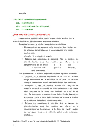 agregada.
2º BLOQUE Apartados correspondientes:
10.2. EL CONSUMO
10.3. LA INVERSIÓN EMPRESARIAL
10.4. EL AHORRO
¿CON QUÉ NOS VAMOS A ENCONTRAR?
Una vez visto el equilibrio de la economía en su conjunto, la unidad pasa a
analizar los diferentes componentes de la demanda agregada.
Respecto al consumo se estudian las siguientes características:
 Efectos positivos del consumo en la economía. Unas viñetas dan
pie al alumno para analizar que el consumo puede tener efectos
positivos sobre
el empleo y la producción de un país.
 Factores que condicionan el consumo. Aquí se exponen las
diferentes teorías sobre las variables que influyen en el
comportamiento de las familias a la hora
de consumir: renta personal disponible,
renta permanente....
En lo que se refiere a la inversión empresarial se ven las siguientes cuestiones:
 Funciones de la inversión empresarial en un país. La inversión
influye positivamente en la economía de un país. Es necesario
distinguir los efectos en el corto plazo de los efectos en el largo plazo.
 Categorías o tipos de inversión. Existen tres categorías de
inversión, ya que la construcción ha sido tratada aparte, como una de
estas categorías, por su fuerte peso específico en el PIB de un
país. Es interesante el observatorio que trata sobre las locomotoras
económicas, donde se habla de los sectores que arrastra la actividad
de la economía española en los últimos tiempos.
 Factores que condicionan la inversión. Aquí se exponen las
diferentes teorías sobre las variables que influyen en el
comportamiento de las empresas a la hora de invertir: análisis
de los costes frente a la rentabilidad de la inversión, confianza en
el futuro......
BACHILLERATO A DISTANCIA - GUÍA DIDÁCTICA DE ECONOMÍA
3
 