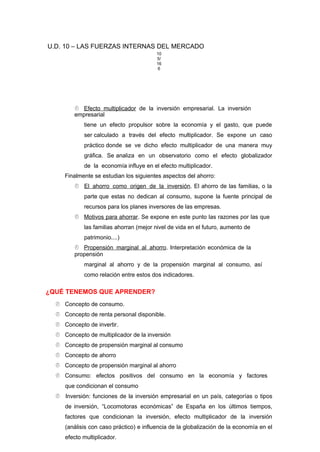U.D. 10 – LAS FUERZAS INTERNAS DEL MERCADO
10
5/
16
6
 Efecto multiplicador de la inversión empresarial. La inversión
empresarial
tiene un efecto propulsor sobre la economía y el gasto, que puede
ser calculado a través del efecto multiplicador. Se expone un caso
práctico donde se ve dicho efecto multiplicador de una manera muy
gráfica. Se analiza en un observatorio como el efecto globalizador
de la economía influye en el efecto multiplicador.
Finalmente se estudian los siguientes aspectos del ahorro:
 El ahorro como origen de la inversión. El ahorro de las familias, o la
parte que estas no dedican al consumo, supone la fuente principal de
recursos para los planes inversores de las empresas.
 Motivos para ahorrar. Se expone en este punto las razones por las que
las familias ahorran (mejor nivel de vida en el futuro, aumento de
patrimonio....)
 Propensión marginal al ahorro. Interpretación económica de la
propensión
marginal al ahorro y de la propensión marginal al consumo, así
como relación entre estos dos indicadores.
¿QUÉ TENEMOS QUE APRENDER?
 Concepto de consumo.
 Concepto de renta personal disponible.
 Concepto de invertir.
 Concepto de multiplicador de la inversión
 Concepto de propensión marginal al consumo
 Concepto de ahorro
 Concepto de propensión marginal al ahorro
 Consumo: efectos positivos del consumo en la economía y factores
que condicionan el consumo
 Inversión: funciones de la inversión empresarial en un país, categorías o tipos
de inversión, “Locomotoras económicas” de España en los últimos tiempos,
factores que condicionan la inversión, efecto multiplicador de la inversión
(análisis con caso práctico) e influencia de la globalización de la economía en el
efecto multiplicador.
 
