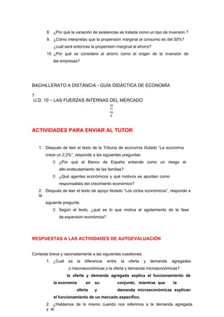 8. ¿Por qué la variación de existencias es tratada como un tipo de inversión.?
9. ¿Cómo interpretas que la propensión marginal al consumo es del 50%?
¿cuál será entonces la propensión marginal al ahorro?
10. ¿Por qué se considera al ahorro como el origen de la inversión de
las empresas?
BACHILLERATO A DISTANCIA - GUÍA DIDÁCTICA DE ECONOMÍA
5
U.D. 10 – LAS FUERZAS INTERNAS DEL MERCADO
10
7/
16
6
ACTIVIDADES PARA ENVIAR AL TUTOR
1. Después de leer el texto de la Tribuna de economía titulado “La economía
crece un 2,2%”, responde a las siguientes preguntas:
 ¿Por qué el Banco de España entiende como un riesgo el
alto endeudamiento de las familias?
 ¿Qué agentes económicos y qué motivos se apuntan como
responsables del crecimiento económico?
2. Después de leer el texto de apoyo titulado “Los ciclos económicos”, responde a
la
siguiente pregunta:
 Según el texto, ¿qué es lo que motiva el agotamiento de la fase
de expansión económica?
RESPUESTAS A LAS ACTIVIDADES DE AUTOEVALUACIÓN
Contesta breve y razonadamente a las siguientes cuestiones:
1. ¿Cuál es la diferencia entre la oferta y demanda agregadas
o macroeconómicas y la oferta y demanda microeconómicas?
la oferta y demanda agregada explica el funcionamiento de
la economía en su conjunto, mientras que la
oferta y demanda microeconómicas explican
el funcionamiento de un mercado específico.
2. ¿Hablamos de lo mismo cuando nos referimos a la demanda agregada
y al
 