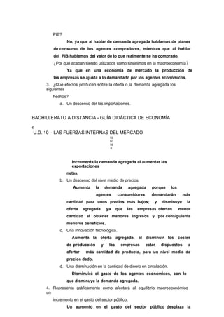 PIB?
No, ya que al hablar de demanda agregada hablamos de planes
de consumo de los agentes compradores, mientras que al hablar
del PIB hablamos del valor de lo que realmente se ha comprado.
¿Por qué acaban siendo utilizados como sinónimos en la macroeconomía?
Ya que en una economía de mercado la producción de
las empresas se ajusta a lo demandado por los agentes económicos.
3. ¿Qué efectos producen sobre la oferta o la demanda agregada los
siguientes
hechos?
a. Un descenso del las importaciones.
BACHILLERATO A DISTANCIA - GUÍA DIDÁCTICA DE ECONOMÍA
6
U.D. 10 – LAS FUERZAS INTERNAS DEL MERCADO
10
8/
16
6
Incrementa la demanda agregada al aumentar las
exportaciones
netas.
b. Un descenso del nivel medio de precios.
Aumenta la demanda agregada porque los
agentes consumidores demandarán más
cantidad para unos precios más bajos; y disminuye la
oferta agregada, ya que las empresas ofertan menor
cantidad al obtener menores ingresos y por consiguiente
menores beneficios.
c. Una innovación tecnológica.
Aumenta la oferta agregada, al disminuir los costes
de producción y las empresas estar dispuestos a
ofertar más cantidad de producto, para un nivel medio de
precios dado.
d. Una disminución en la cantidad de dinero en circulación.
Disminuirá el gasto de los agentes económicos, con lo
que disminuye la demanda agregada.
4. Representa gráficamente como afectará al equilibrio macroeconómico
un
incremento en el gasto del sector público.
Un aumento en el gasto del sector público desplaza la
 