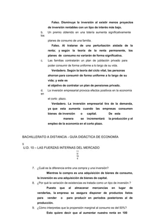 Falso. Disminuye la inversión al existir menos proyectos
de inversión rentables con un tipo de interés más bajo.
b. Un premio obtenido en una lotería aumenta significativamente
los
planes de consumo de una familia.
Falso. Al tratarse de una perturbación aislada de la
renta; y según la teoría de la renta permanente, los
planes de consumo no variarán de forma significativa.
c. Las familias contratarán un plan de jubilación privado para
poder consumir de forma uniforme a lo largo de su vida.
Verdadero. Según la teoría del ciclo vital, las personas
ahorran para consumir de forma uniforme a lo largo de su
vida; y este es
el objetivo de contratar un plan de pensiones privado.
d. La inversión empresarial provoca efectos positivos en la economía
en
el corto plazo.
Verdadero. La inversión empresarial tira de la demanda,
ya que esta aumenta cuando las empresas consumen
bienes de inversión o capital. De esta
manera se incrementará la producción y el
empleo de la economía en el corto plazo.
BACHILLERATO A DISTANCIA - GUÍA DIDÁCTICA DE ECONOMÍA
8
U.D. 10 – LAS FUERZAS INTERNAS DEL MERCADO
11
0/
16
6
7. ¿Cuál es la diferencia entre una compra y una inversión?
Mientras la compra es una adquisición de bienes de consumo,
la inversión es una adquisición de bienes de capital.
8. ¿Por qué la variación de existencias es tratada como un tipo de inversión.?
Puesto que al almacenar mercancías en lugar de
venderlas, la empresa se asegura disponer de productos listos
para vender o para producir en periodos posteriores al de
producción.
9. ¿Cómo interpretas que la propensión marginal al consumo es del 50%?
Esto quiere decir que al aumentar nuestra renta en 100
 