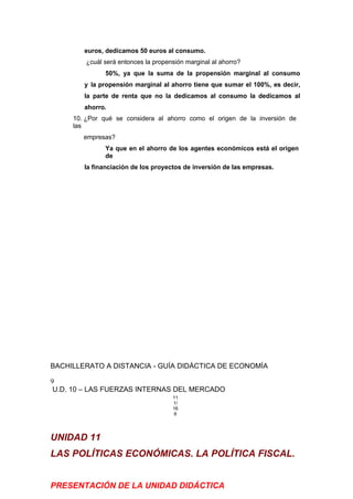 euros, dedicamos 50 euros al consumo.
¿cuál será entonces la propensión marginal al ahorro?
50%, ya que la suma de la propensión marginal al consumo
y la propensión marginal al ahorro tiene que sumar el 100%, es decir,
la parte de renta que no la dedicamos al consumo la dedicamos al
ahorro.
10. ¿Por qué se considera al ahorro como el origen de la inversión de
las
empresas?
Ya que en el ahorro de los agentes económicos está el origen
de
la financiación de los proyectos de inversión de las empresas.
BACHILLERATO A DISTANCIA - GUÍA DIDÁCTICA DE ECONOMÍA
9
U.D. 10 – LAS FUERZAS INTERNAS DEL MERCADO
11
1/
16
6
UNIDAD 11
LAS POLÍTICAS ECONÓMICAS. LA POLÍTICA FISCAL.
PRESENTACIÓN DE LA UNIDAD DIDÁCTICA
 