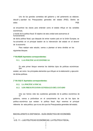 Uno de los grandes cometidos del gobierno y del parlamento es elaborar,
discutir y aprobar los Presupuestos generales del estado (PGE). Dentro de
estos PGE
se encuentran las claves para entender como el estado influye en las variables
económicas,
a través de la política fiscal. El objetivo de esta unidad será acercarnos al
funcionamiento
de dicha política fiscal, que después de entrar nuestro país en la Unión Europea, se
ha convertido en el principal bastión de la intervención del estado en el devenir
de la economía
Para realizar este estudio, vamos a plantear el tema dividido en los
siguientes bloques:
1º BLOQUE Apartados correspondientes:
11.1. LAS POLÍTICAS ECONÓMICAS
En este primer bloque veremos los distintos tipos de políticas económicas
que
existen, así como los principales elementos que influyen en la elaboración y ejecución
de dichas políticas.
2º BLOQUE Apartados correspondientes:
11.2. LA POLÍTICA FISCAL
11.3. LOS PRESUPUESTOS GENERALES DEL ESTADO
Una vez hemos visto las cuestiones generales de la política económica de
un
gobierno, vamos a profundizar en el conocimiento de uno de los tipos de
política económica que existen: la política fiscal. Aquí veremos el principal
referente de esta política, que no es otro que los Presupuestos generales del estado.
BACHILLERATO A DISTANCIA - GUÍA DIDÁCTICA DE ECONOMÍA
1
U.D. 11 – LAS POLÍTICAS ECONÓMICAS. LA POLÍTICA FISCAL.
1
1
2
/
1
 