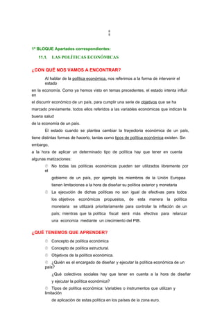 6
6
1º BLOQUE Apartados correspondientes:
11.1. LAS POLÍTICAS ECONÓMICAS
¿CON QUÉ NOS VAMOS A ENCONTRAR?
Al hablar de la política económica, nos referimos a la forma de intervenir el
estado
en la economía. Como ya hemos visto en temas precedentes, el estado intenta influir
en
el discurrir económico de un país, para cumplir una serie de objetivos que se ha
marcado previamente, todos ellos referidos a las variables económicas que indican la
buena salud
de la economía de un país.
El estado cuando se plantea cambiar la trayectoria económica de un país,
tiene distintas formas de hacerlo, tantas como tipos de política económica existen. Sin
embargo,
a la hora de aplicar un determinado tipo de política hay que tener en cuenta
algunas matizaciones:
 No todas las políticas económicas pueden ser utilizados libremente por
el
gobierno de un país, por ejemplo los miembros de la Unión Europea
tienen limitaciones a la hora de diseñar su política exterior y monetaria
 La ejecución de dichas políticas no son igual de efectivas para todos
los objetivos económicos propuestos, de esta manera la política
monetaria se utilizará prioritariamente para controlar la inflación de un
país; mientras que la política fiscal será más efectiva para relanzar
una economía mediante un crecimiento del PIB.
¿QUÉ TENEMOS QUE APRENDER?
 Concepto de política económica
 Concepto de política estructural.
 Objetivos de la política económica.
 ¿Quién es el encargado de diseñar y ejecutar la política económica de un
país?
¿Qué colectivos sociales hay que tener en cuenta a la hora de diseñar
y ejecutar la política económica?
 Tipos de política económica: Variables o instrumentos que utilizan y
limitación
de aplicación de estas política en los países de la zona euro.
 