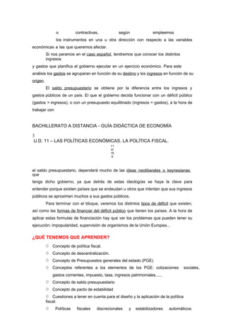 o contractivas, según empleemos
los instrumentos en una u otra dirección con respecto a las variables
económicas a las que queremos afectar.
Si nos paramos en el caso español, tendremos que conocer los distintos
ingresos
y gastos que planifica el gobierno ejecutar en un ejercicio económico. Para este
análisis los gastos se agruparan en función de su destino y los ingresos en función de su
origen.
El saldo presupuestario se obtiene por la diferencia entre los ingresos y
gastos públicos de un país. El que el gobierno decida funcionar con un déficit público
(gastos > ingresos), o con un presupuesto equilibrado (ingresos = gastos), a la hora de
trabajar con
BACHILLERATO A DISTANCIA - GUÍA DIDÁCTICA DE ECONOMÍA
3
U.D. 11 – LAS POLÍTICAS ECONÓMICAS. LA POLÍTICA FISCAL.
11
4/
16
6
el saldo presupuestario, dependerá mucho de las ideas neoliberales o keynesianas
que
tenga dicho gobierno, ya que detrás de estas ideologías se haya la clave para
entender porque existen países que se endeudan u otros que intentan que sus ingresos
públicos se aproximen muchos a sus gastos públicos.
Para terminar con el bloque, veremos los distintos tipos de déficit que existen,
así como las formas de financiar del déficit público que tienen los países. A la hora de
aplicar estas formulas de financiación hay que ver los problemas que pueden tener su
ejecución: impopularidad, supervisión de organismos de la Unión Europea...
¿QUÉ TENEMOS QUE APRENDER?
 Concepto de política fiscal.
 Concepto de descentralización.
 Concepto de Presupuestos generales del estado (PGE)
 Conceptos referentes a los elementos de los PGE: cotizaciones sociales,
gastos corrientes, impuesto, tasa, ingresos patrimoniales......
 Concepto de saldo presupuestario
 Concepto de pacto de estabilidad
 Cuestiones a tener en cuenta para el diseño y la aplicación de la política
fiscal.
 Políticas fiscales discrecionales y estabilizadores automáticos:
 