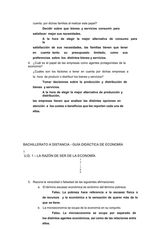 cuenta por dichas familias al realizar este papel?
Decidir sobre que bienes y servicios consumir para
satisfacer mejor sus necesidades.
A la hora de elegir la mejor alternativa de consumo para
la
satisfacción de sus necesidades, las familias tienen que tener
en cuenta tanto su presupuesto limitado, como sus
preferencias sobre los distintos bienes y servicios.
4. ¿Cuál es el papel de las empresas como agentes protagonistas de la
economía?
¿Cuales son los factores a tener en cuenta por dichas empresas a
la hora de producir o distribuir los bienes y servicios?
Tomar decisiones sobre la producción y distribución de
bienes y servicios.
A la hora de elegir la mejor alternativa de producción y
distribución,
las empresas tienen que analizar las distintas opciones en
atención a los costes o beneficios que les reporten cada una de
ellas.
BACHILLERATO A DISTANCIA - GUÍA DIDÁCTICA DE ECONOMÍA
7
U.D. 1 – LA RAZÓN DE SER DE LA ECONOMÍA
1
3
/
1
6
6
5. Razona la veracidad o falsedad de las siguientes afirmaciones:
a. El término escasez económica es sinónimo del término pobreza.
Falso. La pobreza hace referencia a la escasez física o
de recursos y la económica a la sensación de querer más de lo
que se tiene.
b. La microeconomía se ocupa de la economía en su conjunto.
Falso. La microeconomía se ocupa por separado de
los distintos agentes económicos, así como de las relaciones entre
ellos.
 
